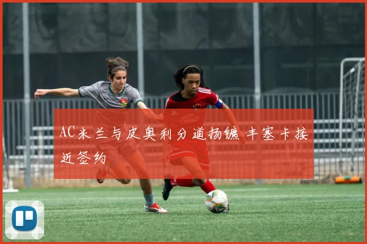 AC米兰与皮奥利分道扬镳 丰塞卡接近签约