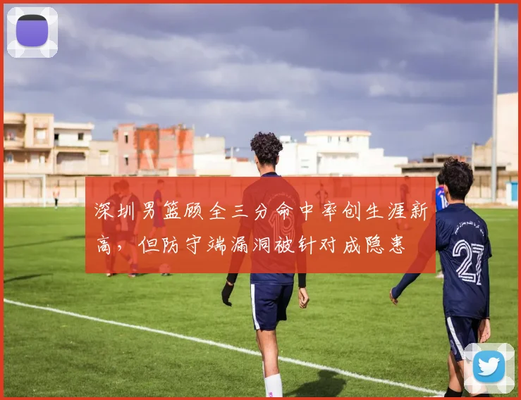 深圳男篮顾全三分命中率创生涯新高，但防守端漏洞被针对成隐患