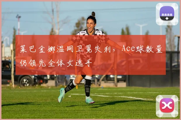 莱巴金娜温网卫冕失利,Ace球数量仍领先全体女选手