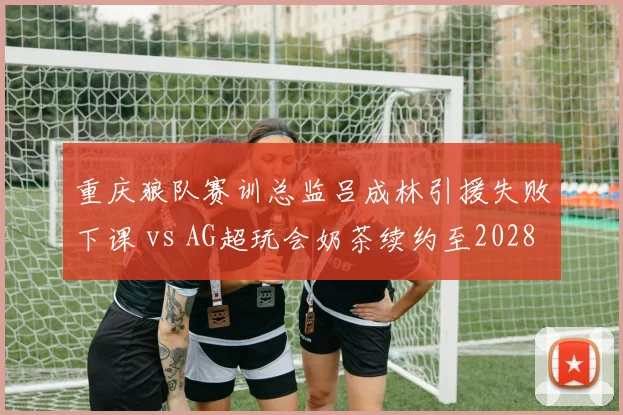 重庆狼队赛训总监吕成林引援失败下课 vs AG超玩会奶茶续约至2028，金杯背后管理耐心反差__br_