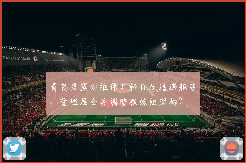 青岛男篮刘维伟年轻化改造遇瓶颈,管理层会否调整教练组架构?