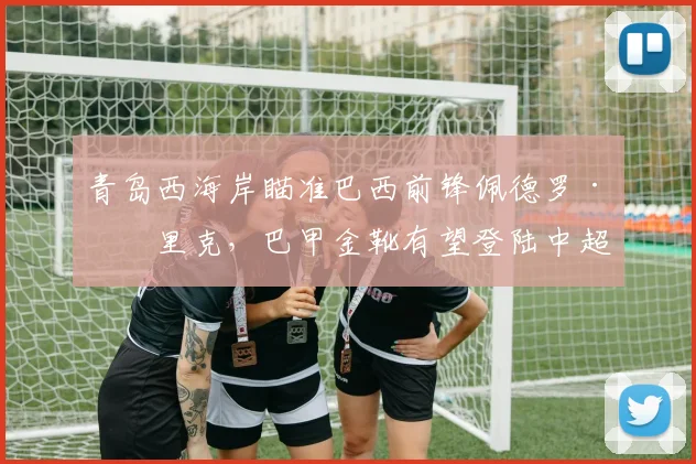 青岛西海岸瞄准巴西前锋佩德罗·恩里克,巴甲金靴有望登陆中超