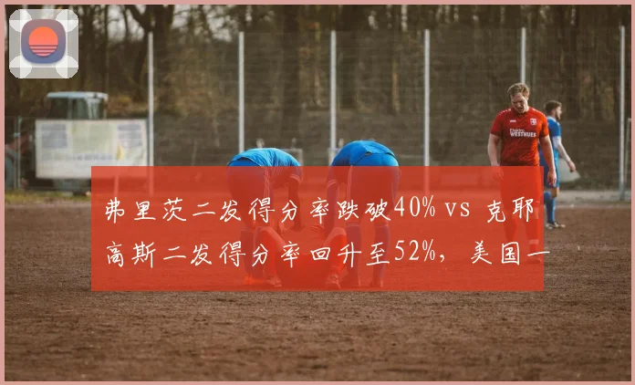 弗里茨二发得分率跌破40% vs 克耶高斯二发得分率回升至52%,美国一哥发球短板