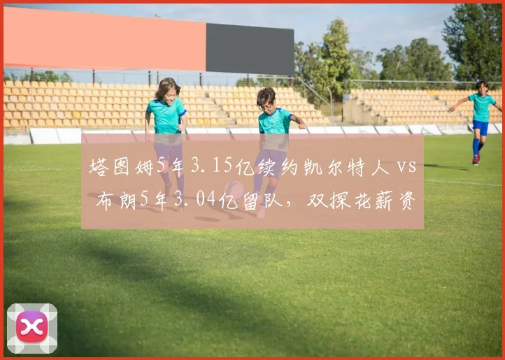 塔图姆5年3.15亿续约凯尔特人 vs 布朗5年3.04亿留队，双探花薪资结构深度解析