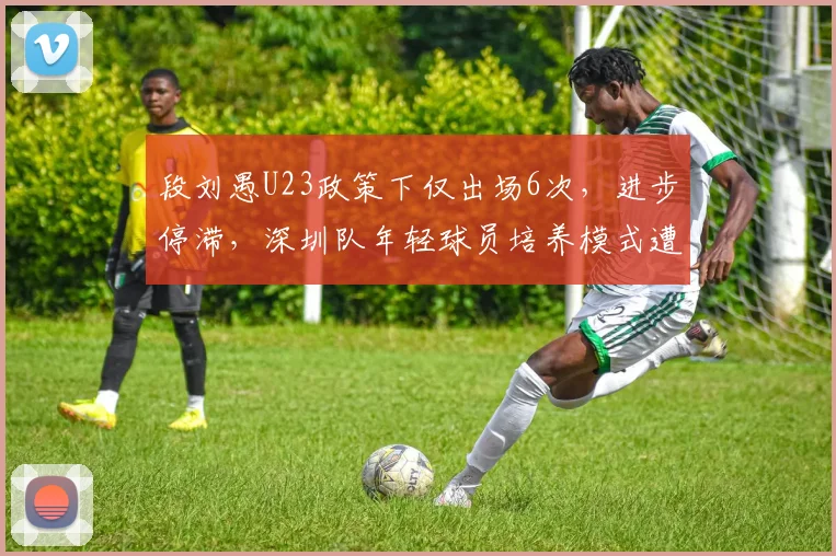 段刘愚U23政策下仅出场6次，进步停滞，深圳队年轻球员培养模式遭炮轰