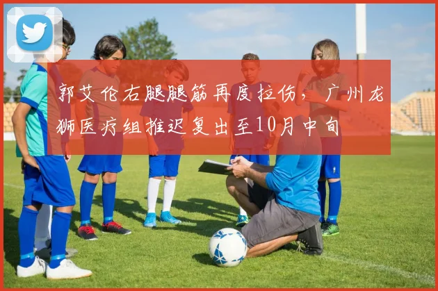郭艾伦右腿腿筋再度拉伤,广州龙狮医疗组推迟复出至10月中旬
