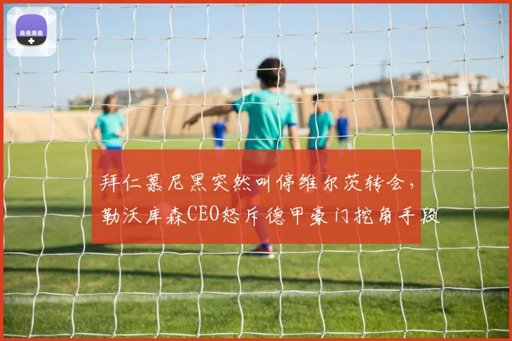 拜仁慕尼黑突然叫停维尔茨转会，勒沃库森CEO怒斥德甲豪门挖角手段卑劣